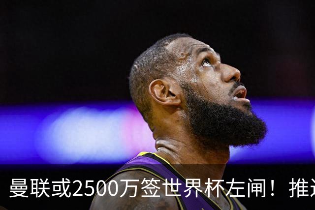 曼联或2500万签世界杯左闸！推迟引进时间，卡里克将先考察两小妖