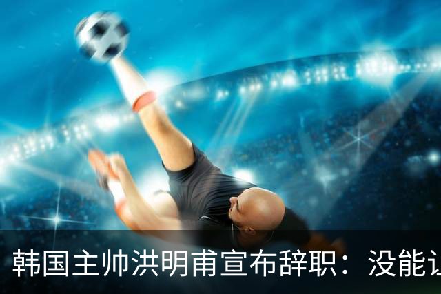 韩国主帅洪明甫宣布辞职：没能让大家满意 但我已尽力